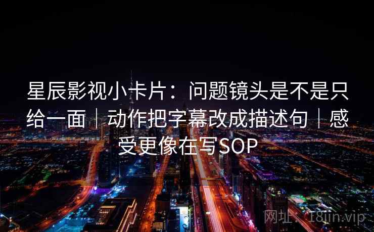 星辰影视小卡片：问题镜头是不是只给一面｜动作把字幕改成描述句｜感受更像在写SOP