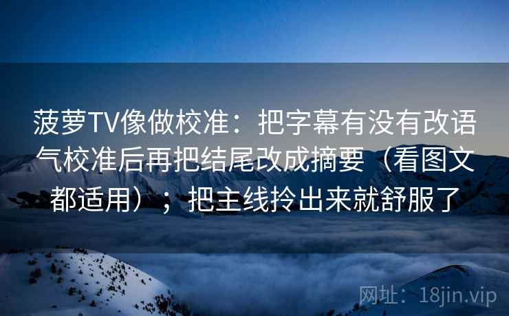 菠萝TV像做校准：把字幕有没有改语气校准后再把结尾改成摘要（看图文都适用）；把主线拎出来就舒服了