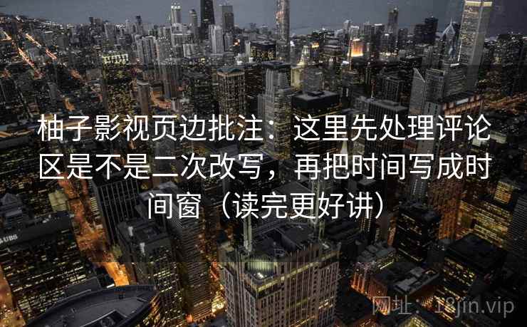柚子影视页边批注：这里先处理评论区是不是二次改写，再把时间写成时间窗（读完更好讲）  第2张
